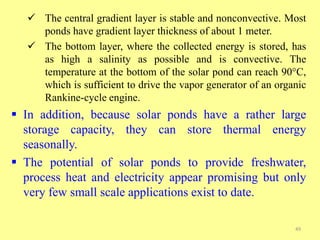  The central gradient layer is stable and nonconvective. Most
ponds have gradient layer thickness of about 1 meter.
 The bottom layer, where the collected energy is stored, has
as high a salinity as possible and is convective. The
temperature at the bottom of the solar pond can reach 90°C,
which is sufficient to drive the vapor generator of an organic
Rankine-cycle engine.
 In addition, because solar ponds have a rather large
storage capacity, they can store thermal energy
seasonally.
 The potential of solar ponds to provide freshwater,
process heat and electricity appear promising but only
very few small scale applications exist to date.
49
 