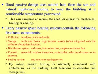  Good passive design uses natural heat from the sun and
natural night-time cooling to keep the building at a
comfortable temperature year round.
 This can eliminate or reduce the need for expensive mechanical
heating or cooling.
 Every passive space heating systems contain the following
five basic components.
• Collector: windows, walls and roofs.
• Storage: walls and floors, large interior masses (often integrated with the
collector absorption function).
• Distribution system: radiation, free convection, simple circulation fans.
• Controls: moveable window insulation, vents both to other inside spaces or to
ambient,
• Backup system: any non solar heating system.
 By nature, passive heating is intimately concerned with
architecture, as the building itself functions as collector and
storage unit.
5
 