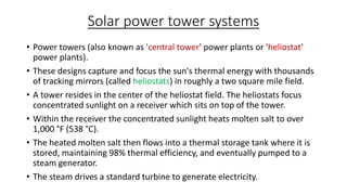 Solar power tower systems
• Power towers (also known as 'central tower' power plants or 'heliostat'
power plants).
• These designs capture and focus the sun's thermal energy with thousands
of tracking mirrors (called heliostats) in roughly a two square mile field.
• A tower resides in the center of the heliostat field. The heliostats focus
concentrated sunlight on a receiver which sits on top of the tower.
• Within the receiver the concentrated sunlight heats molten salt to over
1,000 °F (538 °C).
• The heated molten salt then flows into a thermal storage tank where it is
stored, maintaining 98% thermal efficiency, and eventually pumped to a
steam generator.
• The steam drives a standard turbine to generate electricity.
 
