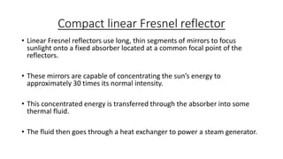 Compact linear Fresnel reflector
• Linear Fresnel reflectors use long, thin segments of mirrors to focus
sunlight onto a fixed absorber located at a common focal point of the
reflectors.
• These mirrors are capable of concentrating the sun’s energy to
approximately 30 times its normal intensity.
• This concentrated energy is transferred through the absorber into some
thermal fluid.
• The fluid then goes through a heat exchanger to power a steam generator.
 