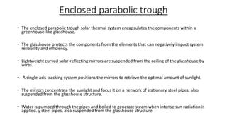 Enclosed parabolic trough
• The enclosed parabolic trough solar thermal system encapsulates the components within a
greenhouse-like glasshouse.
• The glasshouse protects the components from the elements that can negatively impact system
reliability and efficiency.
• Lightweight curved solar-reflecting mirrors are suspended from the ceiling of the glasshouse by
wires.
• A single-axis tracking system positions the mirrors to retrieve the optimal amount of sunlight.
• The mirrors concentrate the sunlight and focus it on a network of stationary steel pipes, also
suspended from the glasshouse structure.
• Water is pumped through the pipes and boiled to generate steam when intense sun radiation is
applied. y steel pipes, also suspended from the glasshouse structure.
 