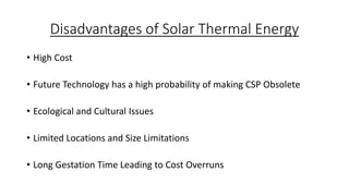 Disadvantages of Solar Thermal Energy
• High Cost
• Future Technology has a high probability of making CSP Obsolete
• Ecological and Cultural Issues
• Limited Locations and Size Limitations
• Long Gestation Time Leading to Cost Overruns
 