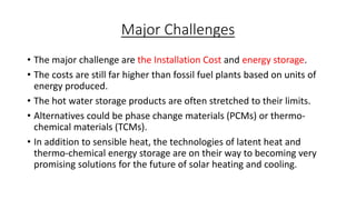 Major Challenges
• The major challenge are the Installation Cost and energy storage.
• The costs are still far higher than fossil fuel plants based on units of
energy produced.
• The hot water storage products are often stretched to their limits.
• Alternatives could be phase change materials (PCMs) or thermo-
chemical materials (TCMs).
• In addition to sensible heat, the technologies of latent heat and
thermo-chemical energy storage are on their way to becoming very
promising solutions for the future of solar heating and cooling.
 