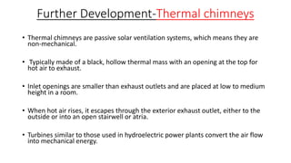 Further Development-Thermal chimneys
• Thermal chimneys are passive solar ventilation systems, which means they are
non-mechanical.
• Typically made of a black, hollow thermal mass with an opening at the top for
hot air to exhaust.
• Inlet openings are smaller than exhaust outlets and are placed at low to medium
height in a room.
• When hot air rises, it escapes through the exterior exhaust outlet, either to the
outside or into an open stairwell or atria.
• Turbines similar to those used in hydroelectric power plants convert the air flow
into mechanical energy.
 
