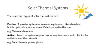 Solar Thermal Systems
There are two types of solar thermal systems:
Passive: A passive system requires no equipment, like when heat
builds up inside your car when it's left parked in the sun.
e.g. Thermal chimneys
Active : An active system requires some way to absorb and collect solar
radiation and then store it.
e.g. Solar thermal power plants
 