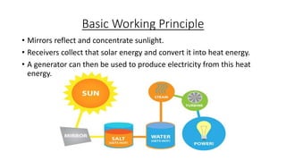 Basic Working Principle
• Mirrors reflect and concentrate sunlight.
• Receivers collect that solar energy and convert it into heat energy.
• A generator can then be used to produce electricity from this heat
energy.
 