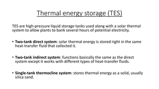Thermal energy storage (TES)
TES are high-pressure liquid storage tanks used along with a solar thermal
system to allow plants to bank several hours of potential electricity.
• Two-tank direct system: solar thermal energy is stored right in the same
heat-transfer fluid that collected it.
• Two-tank indirect system: functions basically the same as the direct
system except it works with different types of heat-transfer fluids.
• Single-tank thermocline system: stores thermal energy as a solid, usually
silica sand.
 