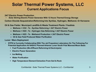 Solar Thermal Power Systems, LLC
Current Applications Focus
24/7 Electric Power Production
• Solar Stirling Electric Power Generator With 12 Hours Thermal Energy Storage
Carbon Dioxide Sequestration/Reforming Into SynGas, Hydrogen, Methanol, Or Kerosene
Oil & Gas Fields / Municipal Landfills & Waste Treatment Plants / Feedlots
 Methane + CO2 - To - SynGas Reforming + 24/7 Electric Power
 Methane + H2O - To - Hydrogen Gas Reforming + 24/7 Electric Power
 Methane + H2O - To - Methanol Production + 24/7 Electric Power
 Oil & Gas Field Produced Water Purification
Lunar / Mars Deployment
• STPS Is Currently Collaborating With The Jet Propulsion Laboratory On The Following For
Potential Application At NASA’s Planned Artemis Lunar South Pole Manned Moon Base:
 Fuel Production (Bio-Effluent Reforming & Electrolysis)
 Electric Power Generation
 Ice Melting
 Water Purification
 High Temperature Element Extraction From Soil & Rock
Confidential - Solar Thermal Power Systems LLC - Confidential 3
 