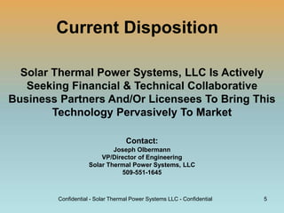 Current Disposition
Solar Thermal Power Systems, LLC Is Actively
Seeking Financial & Technical Collaborative
Business Partners And/Or Licensees To Bring This
Technology Pervasively To Market
Contact:
Joseph Olbermann
VP/Director of Engineering
Solar Thermal Power Systems, LLC
509-551-1645
Confidential - Solar Thermal Power Systems LLC - Confidential 5
 