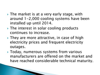  The market is at a very early stage, with
around 1-2,000 cooling systems have been
installed up until 2014.
 The interest in solar cooling products
continues to increase.
 They are more attractive, in case of high
electricity prices and frequent electricity
outages.
 Today, numerous systems from various
manufacturers are offered on the market and
have reached considerable technical maturity.
 