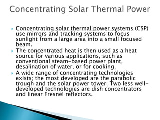  Concentrating solar thermal power systems (CSP)
use mirrors and tracking systems to focus
sunlight from a large area into a small focused
beam.
 The concentrated heat is then used as a heat
source for various applications, such as
conventional steam-based power plant,
desalination of water, or for cooking.
 A wide range of concentrating technologies
exists; the most developed are the parabolic
trough and the solar power tower. Two less well-
developed technologies are dish concentrators
and linear Fresnel reflectors.
 