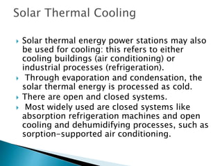  Solar thermal energy power stations may also
be used for cooling: this refers to either
cooling buildings (air conditioning) or
industrial processes (refrigeration).
 Through evaporation and condensation, the
solar thermal energy is processed as cold.
 There are open and closed systems.
 Most widely used are closed systems like
absorption refrigeration machines and open
cooling and dehumidifying processes, such as
sorption-supported air conditioning.
 