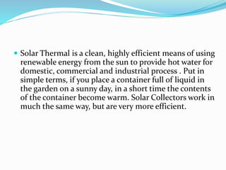  Solar Thermal is a clean, highly efficient means of using
renewable energy from the sun to provide hot water for
domestic, commercial and industrial process . Put in
simple terms, if you place a container full of liquid in
the garden on a sunny day, in a short time the contents
of the container become warm. Solar Collectors work in
much the same way, but are very more efficient.
 