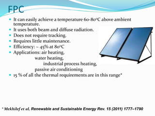 FPC
 It can easily achieve a temperature 60-80oC above ambient
temperature.
 It uses both beam and diffuse radiation.
 Does not require tracking.
 Requires little maintenance.
 Efficiency: ~ 45% at 80oC
 Applications: air heating,
water heating,
industrial process heating,
passive air conditioning
 15 % of all the thermal requirements are in this range*
* Mekhilef et al, Renewable and Sustainable Energy Rev. 15 (2011) 1777–1790
 