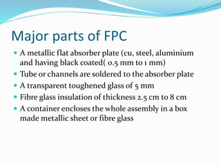 Major parts of FPC
 A metallic flat absorber plate (cu, steel, aluminium
and having black coated( 0.5 mm to 1 mm)
 Tube or channels are soldered to the absorber plate
 A transparent toughened glass of 5 mm
 Fibre glass insulation of thickness 2.5 cm to 8 cm
 A container encloses the whole assembly in a box
made metallic sheet or fibre glass
 