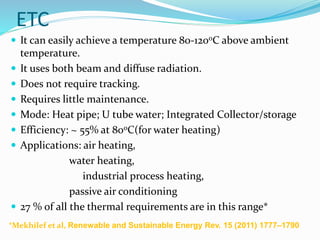 ETC
 It can easily achieve a temperature 80-120oC above ambient
temperature.
 It uses both beam and diffuse radiation.
 Does not require tracking.
 Requires little maintenance.
 Mode: Heat pipe; U tube water; Integrated Collector/storage
 Efficiency: ~ 55% at 80oC(for water heating)
 Applications: air heating,
water heating,
industrial process heating,
passive air conditioning
 27 % of all the thermal requirements are in this range*
*Mekhilef et al, Renewable and Sustainable Energy Rev. 15 (2011) 1777–1790
 