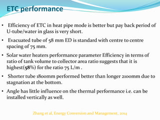ETC performance
• Efficiency of ETC in heat pipe mode is better but pay back period of
U-tube/water in glass is very short.
• Evacuated tube of 58 mm ED is standard with centre to centre
spacing of 75 mm.
• Solar water heaters performance parameter Efficiency in terms of
ratio of tank volume to collector area ratio suggests that it is
highest(58%) for the ratio 75 L/m .
• Shorter tube 1800mm performed better than longer 2100mm due to
stagnation at the bottom.
• Angle has little influence on the thermal performance i.e. can be
installed vertically as well.
Zhang et al, Energy Conversion and Management, 2014
 