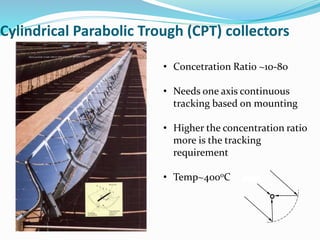 Cylindrical Parabolic Trough (CPT) collectors
• Concetration Ratio ~10-80
• Needs one axis continuous
tracking based on mounting
• Higher the concentration ratio
more is the tracking
requirement
• Temp~400oC Su
n
ray
s
 