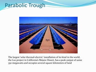 Parabolic Trough
The largest ‘solar thermal-electric’ installation of its kind in the world,
the Luz project in California’s Mojave Desert, has a peak output of some
350 megawatts and occupies several square kilometers of land
 