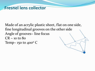 Fresnel lens collector
Made of an acrylic plastic sheet, flat on one side,
fine longitudinal grooves on the other side
Angle of grooves~ line focus
CR ~ 10 to 80
Temp~ 150 to 400o C
 