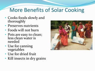 More Benefits of Solar Cooking
• Cooks foods slowly and
thoroughly
• Preserves nutrients
• Foods will not burn
• Pots are easy to clean;
less clean water is
needed
• Use for canning
vegetables
• Use for dried fruit
• Kill insects in dry grains
 