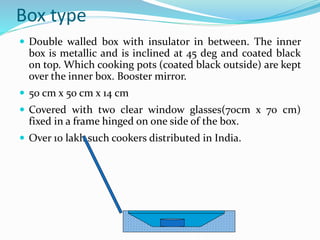 Box type
 Double walled box with insulator in between. The inner
box is metallic and is inclined at 45 deg and coated black
on top. Which cooking pots (coated black outside) are kept
over the inner box. Booster mirror.
 50 cm x 50 cm x 14 cm
 Covered with two clear window glasses(70cm x 70 cm)
fixed in a frame hinged on one side of the box.
 Over 10 lakh such cookers distributed in India.
 