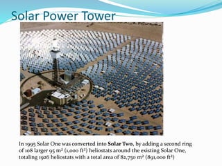 Solar Power Tower
In 1995 Solar One was converted into Solar Two, by adding a second ring
of 108 larger 95 m² (1,000 ft²) heliostats around the existing Solar One,
totaling 1926 heliostats with a total area of 82,750 m² (891,000 ft²)
 