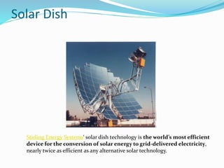 Solar Dish
Stirling Energy Systems‘ solar dish technology is the world’s most efficient
device for the conversion of solar energy to grid-delivered electricity,
nearly twice as efficient as any alternative solar technology.
 