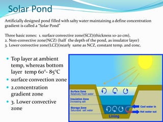 Solar Pond
 Top layer at ambient
temp, whereas bottom
layer temp 60°- 85°C
 surface convection zone
 2.concentration
gradient zone
 3. Lower convective
zone
Artificially designed pond filled with salty water maintaining a define concentration
gradient is called a “Solar Pond”
Three basic zones: 1. surface convective zone(SCZ)(thickness 10-20 cm),
2. Non-convective zone(NCZ) (half the depth of the pond, as insulator layer)
3. Lower convective zone(LCZ)(nearly same as NCZ, constant temp. and conc.
 