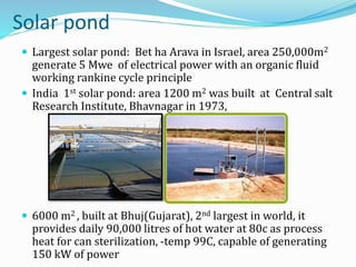 Solar pond
 Largest solar pond: Bet ha Arava in Israel, area 250,000m2
generate 5 Mwe of electrical power with an organic fluid
working rankine cycle principle
 India 1st solar pond: area 1200 m2 was built at Central salt
Research Institute, Bhavnagar in 1973,
 6000 m2 , built at Bhuj(Gujarat), 2nd largest in world, it
provides daily 90,000 litres of hot water at 80c as process
heat for can sterilization, -temp 99C, capable of generating
150 kW of power
 