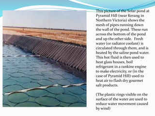 This picture of the Solar pond at
Pyramid Hill (near Kerang in
Northern Victoria) shows the
mesh of pipes running down
the wall of the pond. These run
across the bottom of the pond
and up the other side. Fresh
water (or radiator coolant) is
circulated through them, and is
heated by the saline pond water.
This hot fluid is then used to
heat glass houses, boil
refrigerant in a rankine engine
to make electricity, or (in the
case of Pyramid Hill) used to
heat air to flash dry gourmet
salt products.
(The plastic rings visible on the
surface of the water are used to
reduce water movement caused
by wind)
 