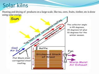 Solar kilns
Heating and drying of products on a large scale, like tea, corn, fruits, timber, etc is done
using solar energy.
 