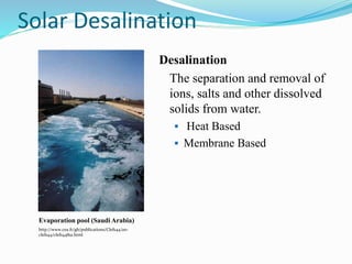 Desalination
The separation and removal of
ions, salts and other dissolved
solids from water.
 Heat Based
 Membrane Based
Evaporation pool (Saudi Arabia)
http://www.cea.fr/gb/publications/Clefs44/an-
clefs44/clefs4481a.html
Solar Desalination
 
