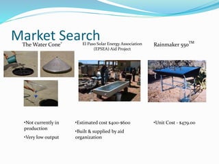Market Search Rainmaker 550TM
•Unit Cost - $479.00•Estimated cost $400-$600
•Built & supplied by aid
organization
El Paso Solar Energy Association
(EPSEA) Aid Project
•Not currently in
production
•Very low output
The Water Cone®
 