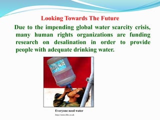Looking Towards The Future
Due to the impending global water scarcity crisis,
many human rights organizations are funding
research on desalination in order to provide
people with adequate drinking water.
Everyone need water
http://news.bbc.co.uk
 