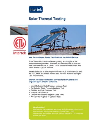 Solar Thermal Testing




New Technologies. Faster Certifications for Global Markets.

Solar Thermal is one of the fastest growing technologies in the
renewable energy market. Intertek’s lab in Guangzhou, China and
new Solar Thermal lab in Dallas, Texas provide manufacturers with
faster access to global markets.

Intertek conducts all tests required for the SRCC Mark in the US and
the cETL Mark in Canada. Intertek also provides material testing for
CSA requirements.

Intertek provides certification services for both glazed and
unglazed types of solar collectors.

•   Liquid Collector Static Pressure Leakage Test
•   Air Collector Static Pressure Leakage Test
•   Outdoor No Flow Exposure Test
•   Thermal Performance
•   Uniform Positive and Negative Load Tests
•   Air Collector Rupture or Collapse Test


C




       Why Intertek?
      Intertek has the expertise, resources and global reach to support
      its customers through its network of more than 1,000
      laboratories and offices and over 24,000 people in 110 countries
      around the world.
 