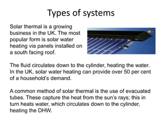 Types of systems
Solar thermal is a growing
business in the UK. The most
popular form is solar water
heating via panels installed on
a south facing roof.
The fluid circulates down to the cylinder, heating the water.
In the UK, solar water heating can provide over 50 per cent
of a household’s demand.
A common method of solar thermal is the use of evacuated
tubes. These capture the heat from the sun’s rays; this in
turn heats water, which circulates down to the cylinder,
heating the DHW.
 