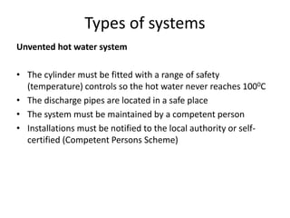 Types of systems
Unvented hot water system
• The cylinder must be fitted with a range of safety
(temperature) controls so the hot water never reaches 1000C
• The discharge pipes are located in a safe place
• The system must be maintained by a competent person
• Installations must be notified to the local authority or self-
certified (Competent Persons Scheme)
 