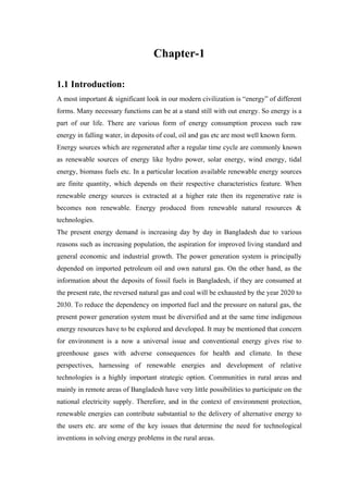 Chapter-1

1.1 Introduction:
A most important & significant look in our modern civilization is ―energy‖ of different
forms. Many necessary functions can be at a stand still with out energy. So energy is a
part of our life. There are various form of energy consumption process such raw
energy in falling water, in deposits of coal, oil and gas etc are most well known form.
Energy sources which are regenerated after a regular time cycle are commonly known
as renewable sources of energy like hydro power, solar energy, wind energy, tidal
energy, biomass fuels etc. In a particular location available renewable energy sources
are finite quantity, which depends on their respective characteristics feature. When
renewable energy sources is extracted at a higher rate then its regenerative rate is
becomes non renewable. Energy produced from renewable natural resources &
technologies.
The present energy demand is increasing day by day in Bangladesh due to various
reasons such as increasing population, the aspiration for improved living standard and
general economic and industrial growth. The power generation system is principally
depended on imported petroleum oil and own natural gas. On the other hand, as the
information about the deposits of fossil fuels in Bangladesh, if they are consumed at
the present rate, the reversed natural gas and coal will be exhausted by the year 2020 to
2030. To reduce the dependency on imported fuel and the pressure on natural gas, the
present power generation system must be diversified and at the same time indigenous
energy resources have to be explored and developed. It may be mentioned that concern
for environment is a now a universal issue and conventional energy gives rise to
greenhouse gases with adverse consequences for health and climate. In these
perspectives, harnessing of renewable energies and development of relative
technologies is a highly important strategic option. Communities in rural areas and
mainly in remote areas of Bangladesh have very little possibilities to participate on the
national electricity supply. Therefore, and in the context of environment protection,
renewable energies can contribute substantial to the delivery of alternative energy to
the users etc. are some of the key issues that determine the need for technological
inventions in solving energy problems in the rural areas.
 