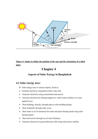 Figure 4: Angles to define the position of the sun and the orientation of a tilted
plane

                               Chapter 4
               Aspects of Solar Energy in Bangladesh


4.1 Solar energy uses:
    Solar energy uses in various respects. Such as;
    Generate electricity using photovoltaic solar cells.
    Generate electricity using concentrated solar power.
    Generate electricity by heating trapped air, which rotates turbines in a solar
        updraft tower.
    Heat buildings, directly, through passive solar building design.
    Heat foodstuffs, through solar ovens.
    Heat water or air for domestic hot water and space heating needs using solar-
        thermal panels.
    Heat and cool air through use of solar chimneys.
    Generate electricity in geosynchronous orbit using solar power satellite.
 