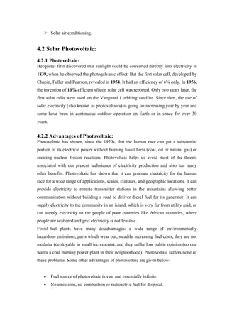 Solar air conditioning.


4.2 Solar Photovoltaic:
4.2.1 Photovoltaic:
Becquerel first discovered that sunlight could be converted directly into electricity in
1839, when he observed the photogalvanic effect. But the first solar cell, developed by
Chapin, Fuller and Pearson, revealed in 1954. It had an efficiency of 6% only. In 1956,
the invention of 10% efficient silicon solar cell was reported. Only two years later, the
first solar cells were used on the Vanguard I orbiting satellite. Since then, the use of
solar electricity (also known as photovoltaics) is going on increasing year by year and
some have been in continuous outdoor operation on Earth or in space for over 30
years.


4.2.2 Advantages of Photovoltaic:
Photovoltaic has shown, since the 1970s, that the human race can get a substantial
portion of its electrical power without burning fossil fuels (coal, oil or natural gas) or
creating nuclear fission reactions. Photovoltaic helps us avoid most of the threats
associated with our present techniques of electricity production and also has many
other benefits. Photovoltaic has shown that it can generate electricity for the human
race for a wide range of applications, scales, climates, and geographic locations. It can
provide electricity to remote transmitter stations in the mountains allowing better
communication without building a road to deliver diesel fuel for its generator. It can
supply electricity to the community in an island, which is very far from utility grid, or
can supply electricity to the people of poor countries like African countries, where
people are scattered and grid electricity is not feasible.
Fossil-fuel plants have many disadvantages: a wide range of environmentally
hazardous emissions, parts which wear out, steadily increasing fuel costs, they are not
modular (deployable in small increments), and they suffer low public opinion (no one
wants a coal burning power plant in their neighborhood). Photovoltaic suffers none of
these problems. Some other advantages of photovoltaic are given below-


         Fuel source of photovoltaic is vast and essentially infinite.
         No emissions, no combustion or radioactive fuel for disposal.
 