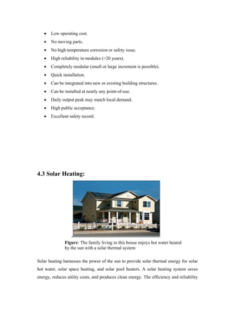 Low operating cost.
       No moving parts.
       No high temperature corrosion or safety issue.
       High reliability in modules (>20 years).
       Completely modular (small or large increment is possible).
       Quick installation.
       Can be integrated into new or existing building structures.
       Can be installed at nearly any point-of-use.
       Daily output peak may match local demand.
       High public acceptance.
       Excellent safety record.




4.3 Solar Heating:




               Figure: The family living in this house enjoys hot water heated
               by the sun with a solar thermal system

Solar heating harnesses the power of the sun to provide solar thermal energy for solar
hot water, solar space heating, and solar pool heaters. A solar heating system saves
energy, reduces utility costs, and produces clean energy. The efficiency and reliability
 