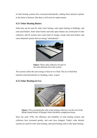 of solar heating systems have increased dramatically, making them attractive options
in the home or business. But there is still room for improvement.


4.3.1 Solar Heating Basics:

Solar heat can be used for solar water heating, solar space heating in buildings, and
solar pool heaters. Solar water heaters and solar space heaters are constructed of solar
collectors, and all systems have some kind of storage, except solar pool heaters and
some industrial systems that use energy "immediately."




                        Figure: These solar collectors are part of
                        the solar domestic hot water system.

The systems collect the sun's energy to heat air or a fluid. The air or fluid then
transfers solar heat directly to a building, water, or pool.


4.3.2 Solar Heating in Use:




        Figure: This evacuated-tube solar water heating collector is on the roof of the
        Rhode Island School of Design's Solar Decathlon competition house.

Since the early 1970s, the efficiency and reliability of solar heating systems and
collectors have increased greatly, and costs have dropped. Today's solar thermal
systems are used for solar water heating, solar pool heating, and in solar space heating.
 