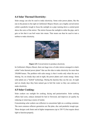 4.4 Solar Thermal Electricity:
Solar energy can also be used to make electricity. Some solar power plants, like the
one in the picture to the right in California's Mojave Desert, use a highly curved mirror
called a parabolic trough to focus the sunlight on a pipe running down a central point
above the curve of the mirror. The mirror focuses the sunlight to strike the pipe, and it
gets so hot that it can boil water into steam. That steam can then be used to turn a
turbine to make electricity.




                    Figure 2.5: Curved mirror to produce electricity
In California's Mojave Desert, there are huge rows of solar mirrors arranged in what's
called "solar thermal power plants" that use this idea to make electricity for more than
350,000 homes. The problem with solar energy is that it works only when the sun is
shining. So, on cloudy days and at night, the power plants can't create energy. Some
solar plants are a "hybrid" technology. During the daytime they use the sun. At night
and on cloudy days they burn natural gas to boil the water so they can continue to
make electricity.

4.5 Solar Cooking:
Solar cookers use sunlight for cooking, drying and pasteurization. Solar cooking
offsets fuel costs, reduces demand for fuel or firewood, and improves air quality by
reducing or removing a source of smoke.
Concentrating solar cookers use reflectors to concentrate light on a cooking container.
The most common reflector geometries are flat plate, disc and parabolic trough type.
These designs cook faster and at higher temperatures (up to 350 °C) but require direct
light to function properly.
 