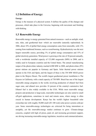 1.2 Definition of Energy:
Energy:
Energy is the measure of a physical system. It defines the quality of the changes and
processes, which take place in the Universe, beginning with movement and finishing
with thinking.


1.3 Renewable Energy
Renewable energy is energy generated from natural resources—such as sunlight, wind,
rain, tides, and geothermal heat—which are renewable (naturally replenished). In
2006, about 18% of global final energy consumption came from renewable, with 13%
coming from traditional biomass, such as wood-burning. Hydroelectricity was the next
largest renewable source, providing 3% of global energy consumption and 15% of
global electricity generation. Wind power is growing at the rate of 30 percent annually,
with a worldwide installed capacity of 121,000 megawatts (MW) in 2008, and is
widely used in European countries and the United States. The annual manufacturing
output of the photovoltaic industry reached 6,900 MW in 2008, and photovoltaic (PV)
power stations are popular in Germany and Spain. Solar thermal power stations
operate in the USA and Spain, and the largest of these is the 354 MW SEGS power
plant in the Mojave Desert. The world's largest geothermal power installation is The
Geysers in California, with a rated capacity of 750 MW. Brazil has one of the largest
renewable energy programs in the world, involving production of ethanol fuel from
sugar cane, and ethanol now provides 18 percent of the country's automotive fuel.
Ethanol fuel is also widely available in the USA. While most renewable energy
projects and production is large-scale, renewable technologies are also suited to small
off-grid applications, sometimes in rural and remote areas, where energy is often
crucial in human development. Kenya has the world's highest household solar
ownership rate with roughly 30,000 small (20–100 watt) solar power systems sold per
year. Some renewable-energy technologies are criticized for being intermittent or
unsightly, yet the renewable-energy market continues to grow. Climate-change
concerns, coupled with high oil prices, peak oil, and increasing government support,
are driving increasing renewable-energy legislation, incentives and commercialization.
 