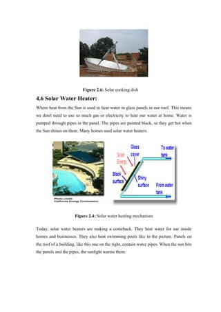 Figure 2.6: Solar cooking dish

4.6 Solar Water Heater:
Where heat from the Sun is used to heat water in glass panels in our roof. This means
we don't need to use so much gas or electricity to heat our water at home. Water is
pumped through pipes in the panel. The pipes are painted black, so they get hot when
the Sun shines on them. Many homes used solar water heaters.




                      Figure 2.4: Solar water heating mechanism

Today, solar water heaters are making a comeback. They heat water for use inside
homes and businesses. They also heat swimming pools like in the picture. Panels on
the roof of a building, like this one on the right, contain water pipes. When the sun hits
the panels and the pipes, the sunlight warms them.
 