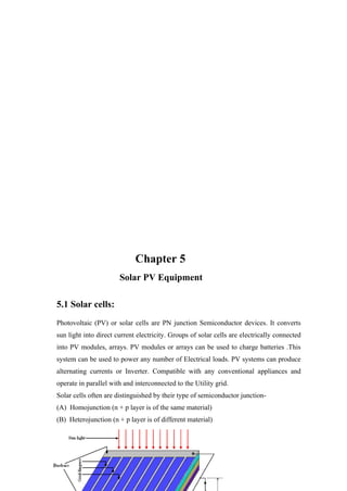 Chapter 5
                       Solar PV Equipment

5.1 Solar cells:
Photovoltaic (PV) or solar cells are PN junction Semiconductor devices. It converts
sun light into direct current electricity. Groups of solar cells are electrically connected
into PV modules, arrays. PV modules or arrays can be used to charge batteries .This
system can be used to power any number of Electrical loads. PV systems can produce
alternating currents or Inverter. Compatible with any conventional appliances and
operate in parallel with and interconnected to the Utility grid.
Solar cells often are distinguished by their type of semiconductor junction-
(A) Homojunction (n + p layer is of the same material)
(B) Heterojunction (n + p layer is of different material)
(c) Schottky – junction (semiconductor / metal)
 