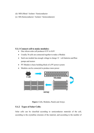 (d) MIS (Metal / Isolator / Semiconductor
(e) SIS (Semiconductor / Isolator / Semiconductor)




5.1.1 Connect cell to make modules:
       One silicon solar cell produces 0.5V to 0.6V
       Usually 36 cells are connected together to make a Module
       Such one module has enough voltage to charge 12 volt batteries and Run
       pumps and motors
       PV Module is basic building block of a PV power system
       Modules can be connected to produce more power




                     Figure: Cells, Modules, Panels and Arrays

5.1.2 Types of Solar Cells:

Solar cells can be classified according to semiconductor materials of the cell,
according to the crystalline structure of the material, and according to the number of
 