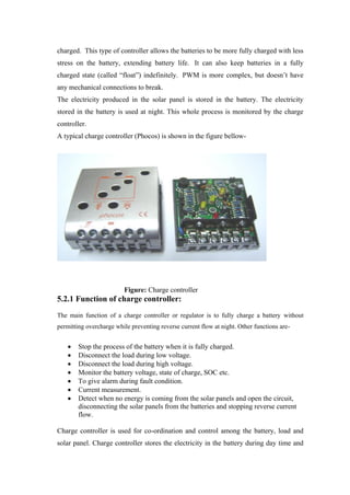 charged. This type of controller allows the batteries to be more fully charged with less
stress on the battery, extending battery life. It can also keep batteries in a fully
charged state (called ―float‖) indefinitely. PWM is more complex, but doesn‘t have
any mechanical connections to break.
The electricity produced in the solar panel is stored in the battery. The electricity
stored in the battery is used at night. This whole process is monitored by the charge
controller.
A typical charge controller (Phocos) is shown in the figure bellow-




                         Figure: Charge controller
5.2.1 Function of charge controller:
The main function of a charge controller or regulator is to fully charge a battery without
permitting overcharge while preventing reverse current flow at night. Other functions are-


        Stop the process of the battery when it is fully charged.
        Disconnect the load during low voltage.
        Disconnect the load during high voltage.
        Monitor the battery voltage, state of charge, SOC etc.
        To give alarm during fault condition.
        Current measurement.
        Detect when no energy is coming from the solar panels and open the circuit,
        disconnecting the solar panels from the batteries and stopping reverse current
        flow.

Charge controller is used for co-ordination and control among the battery, load and
solar panel. Charge controller stores the electricity in the battery during day time and
 