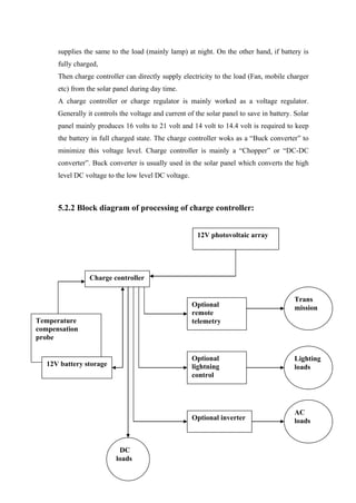supplies the same to the load (mainly lamp) at night. On the other hand, if battery is
      fully charged,
      Then charge controller can directly supply electricity to the load (Fan, mobile charger
      etc) from the solar panel during day time.
      A charge controller or charge regulator is mainly worked as a voltage regulator.
      Generally it controls the voltage and current of the solar panel to save in battery. Solar
      panel mainly produces 16 volts to 21 volt and 14 volt to 14.4 volt is required to keep
      the battery in full charged state. The charge controller woks as a ―Buck converter‖ to
      minimize this voltage level. Charge controller is mainly a ―Chopper‖ or ―DC-DC
      converter‖. Buck converter is usually used in the solar panel which converts the high
      level DC voltage to the low level DC voltage.



      5.2.2 Block diagram of processing of charge controller:


                                                        12V photovoltaic array




                 Charge controller


                                                                                          Trans
                                                      Optional                            mission
                                                      remote
Temperature                                           telemetry
compensation
probe

                                                      Optional                            Lighting
   12V battery storage                                lightning                           loads
                                                      control




                                                                                          AC
                                                      Optional inverter                   loads



                           DC
                          loads
 